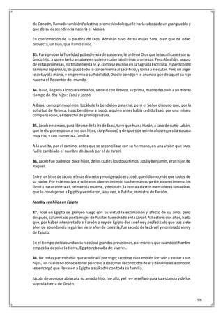 98
de Canaán, llamadatambién Palestina, prometiéndoleque le haríacabezade un granpuebloy
que de su descendencia nacería el Mesías.
En confirmación de la palabra de Dios, Abrahán tuvo de su mujer Sara, bien que de edad
provecta, un hijo, que llamó Isaac.
33. Para probar la fidelidadyobedienciade susiervo,le ordenóDiosque le sacrificase éste su
únicohijo,a quientantoamabay enquienrecaíanlas divinaspromesas.PeroAbrahán,seguro
de estaspromesas,notitubeóenlafe,y,comose escribeenlaSagradaEscritura, esperó contra
la misma esperanza; dispusotodoloconcernienteal sacrificio,yloibaaejecutar.Perounángel
le detuvolamano, y enpremioa su fidelidad,Diosle bendijoyle anuncióque de aquel suhijo
nacería el Redentor del mundo.
34. Isaac,llegadoaloscuarentaaños,se casó con Rebeca,su prima,madre despuésaunmismo
tiempo de dos hijos: Esaú y Jacob.
A Esaú, como primogénito, tocábale la bendición paternal; pero el Señor dispuso que, por la
solicitud de Rebeca, Isaac bendijese a Jacob, a quien antes había cedido Esaú, por una mísera
compensación, el derecho de primogenitura.
35. Jacobentonces,paralibrarsede lairade Esaú,tuvoque huiraHarán,acasa de sutío Labán,
que le diopor esposasa sus doshijas, Lía y Raquel, y despuésde veinteañosregresóasu casa
muy rico y con numerosa familia.
A la vuelta, por el camino, antes que se reconciliase con su hermano, en una visión que tuvo,
fuéle cambiado el nombre de Jacob por el de Israel.
36. Jacob fue padre de doce hijos,de loscualeslos dosúltimos,José yBenjamín,eranhijosde
Raquel.
Entre loshijosde Jacob,el más discretoymorigeradoeraJosé,queridísimo,másque todos,de
su padre.Poreste motivole cobraron aborrecimientosushermanos,yeste aborrecimientolos
llevóatratar contra él,primerolamuerte,ydespués,laventaaciertosmercaderesismaelitas,
que lo condujeron a Egipto y vendieron, a su vez, a Putifar, ministro de Faraón.
Jacob y sus hijos en Egipto
37. José en Egipto se granjeó luego con su virtud la estimación y afecto de su amo: pero
después,calumniadoporlamujerdePutifar,fueechadoenlacárcel.Allíestuvodosaños,hasta
que,por haberinterpretadoal Faraón o rey de Egiptodos sueñosy profetizadoque tras siete
añosde abundanciaseguiríansiete añosde carestía,fue sacadode lacárcel y nombradovirrey
de Egipto.
En el tiempodelaabundanciahizoJosé grandesprovisiones,pormaneraquecuandoel hambre
empezó a desolar la tierra, Egipto rebosaba de víveres.
38. De todas parteshabía que acudir allí por trigo;Jacob se viotambiénforzadoa enviara sus
hijos,loscualesnoconocieronal principioaJosé;masreconocidosde élydándoselesaconocer,
les encargó que llevasen a Egipto a su Padre con toda su familia.
Jacob, deseosode abrazara su amado hijo,fue allá,yel reyle señalópara su estanciay de los
suyos la tierra de Gesén.
 