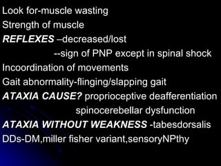 Look for-muscle wasting Strength of muscle REFLEXES  –decreased/lost  --sign of PNP except in spinal shock Incoordination of movements Gait abnormality-flinging/slapping gait ATAXIA   CAUSE?  proprioceptive deafferentiation spinocerebellar dysfunction ATAXIA WITHOUT WEAKNESS  -tabesdorsalis DDs-DM,miller fisher variant,sensoryNPthy 