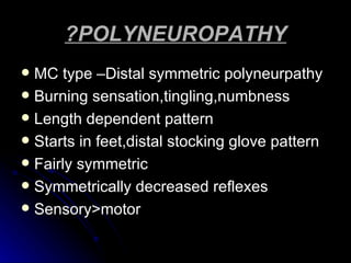 ?POLYNEUROPATHY MC type –Distal symmetric polyneurpathy Burning sensation,tingling,numbness Length dependent pattern Starts in feet,distal stocking glove pattern Fairly symmetric Symmetrically decreased reflexes Sensory>motor 