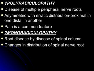 ?POLYRADICULOPATHY Disease of multiple peripheral nerve roots Asymmetric with erratic distribution-proximal in one,distal in another Pain is a common feature ?MONORADICULOPATHY Root disease by disease of spinal column Changes in distribution of spinal nerve root 