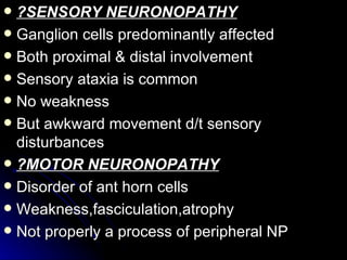 ?SENSORY NEURONOPATHY Ganglion cells predominantly affected Both proximal & distal involvement Sensory ataxia is common No weakness But awkward movement d/t sensory disturbances ?MOTOR NEURONOPATHY Disorder of ant horn cells Weakness,fasciculation,atrophy Not properly a process of peripheral NP 