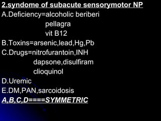 2.syndome of subacute sensorymotor NP A.Deficiency=alcoholic beriberi pellagra vit B12 B.Toxins=arsenic,lead,Hg,Pb C.Drugs=nitrofurantoin,INH dapsone,disulfiram clioquinol D.Uremic E.DM,PAN,sarcoidosis A,B,C,D====SYMMETRIC 