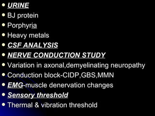 URINE BJ protein Porphyr ia Heavy metals CSF ANALYSIS NERVE CONDUCTION STUDY Variation in axonal,demyelinating neuropathy Conduction block-CIDP,GBS,MMN EMG -muscle denervation changes Sensory threshold Thermal & vibration threshold 