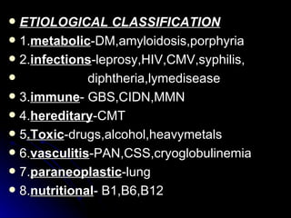 ETIOLOGICAL CLASSIFICATION 1. metabolic -DM,amyloidosis,porphyria 2. infections -leprosy,HIV,CMV,syphilis, diphtheria,lymedisease 3. immune - GBS,CIDN,MMN 4. hereditary -CMT 5 .Toxic -drugs,alcohol,heavymetals 6. vasculitis -PAN,CSS,cryoglobulinemia 7. paraneoplastic -lung 8. nutritional - B1,B6,B12 