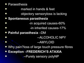 Paraesthesia  marked in hands & feet objectory sensoryloss is lacking Spontaneous parasthesia -in acquired causes-60% -in inherited causes-17% Painful parasthesia  –DM --ALCOHOLIC NPY --AMYLOID Why pain?loss of large touch pressure fibres Exception  – FREDERICH’S ATAXIA --Purely sensory polyNP 