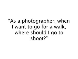 “As a photographer, when
 I want to go for a walk,
   where should I go to
         shoot?”
 