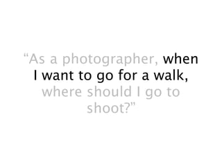 “As a photographer, when
 I want to go for a walk,
   where should I go to
         shoot?”
 