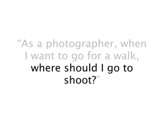 “As a photographer, when
 I want to go for a walk,
   where should I go to
         shoot?”
 