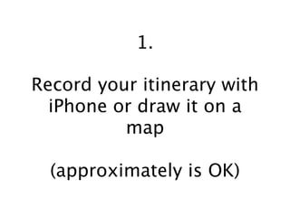 1.

Record your itinerary with
  iPhone or draw it on a
          map

  (approximately is OK)
 