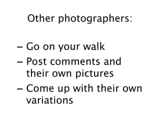 Other photographers:

- Go on your walk
- Post comments and
  their own pictures
- Come up with their own
  variations
 