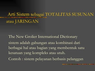 Arti Sistem sebagai TOTALITAS SUSUNAN
atau JARINGAN


The New Grolier International Dictionary
sistem adalah gabungan atau kombinasi dari
berbagai hal atau bagian yang membentuk satu
kesatuan yang kompleks atau utuh.
Contoh : sistem pelayanan berbasis pelanggan
 