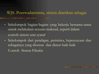 WJS. Poerwadarminta, sistem diartikan sebagai

- Sekelompok bagian-bagian yang bekerja bersama-sama
  untuk melakukan sesuatu maksud, seperti dalam
  contoh sistem urat syaraf
- Sekelompok dari pendapat, peristiwa, kepercayaan dan
  sebagainya yang disusun dan diatur baik-baik
  Contoh Sistem Filsafat
 