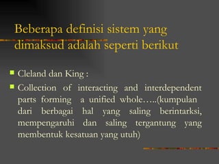 Beberapa definisi sistem yang
dimaksud adalah seperti berikut
   Cleland dan King :
   Collection of interacting and interdependent
    parts forming a unified whole…..(kumpulan
    dari berbagai hal yang saling berintarksi,
    mempengaruhi dan saling tergantung yang
    membentuk kesatuan yang utuh)
 