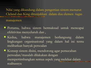 Nilai yang dikandung dalam pengertian sistem menurut
    Cleland dan King ditunjukkan dalam dua elemen tugas
    manajemen

   Pertama, bahwa sistem bermaksud untuk mencapai
    efektivitas menyeluruh dan ,
   Kedua, bahwa manajemen berlangsung dalam
    lingkungan organisasional yang dalam hal ini tentu
    melibatkan banyak persoalan
   Konsep sistem disini, mendorong agar pemecahan
    persoalan/masalah dilakukan dengan
    mempertimbangkan semua aspek yang melekat dalam
    realitasnya
 