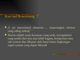 Kast and Rosenzweig        :

   A set interrelated elements…. (seperangkat elemen
    yang saling terkait)
   Sistem adalah suatu kesatuan yang utuh, terorganisasi
    yang terdiri dari dua atau lebih bagian, komponen atau
    sub system dan dibatasi oleh batas-batas lingkungan
    supra system yang dapat dikenali
 