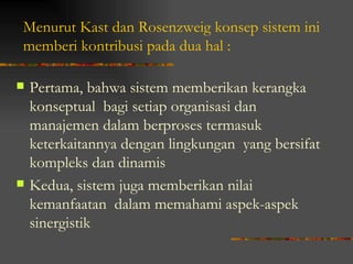 Menurut Kast dan Rosenzweig konsep sistem ini
memberi kontribusi pada dua hal :

   Pertama, bahwa sistem memberikan kerangka
    konseptual bagi setiap organisasi dan
    manajemen dalam berproses termasuk
    keterkaitannya dengan lingkungan yang bersifat
    kompleks dan dinamis
   Kedua, sistem juga memberikan nilai
    kemanfaatan dalam memahami aspek-aspek
    sinergistik
 