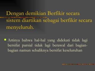 Dengan demikian Berfikir secara
sistem diartikan sebagai berfikir secara
menyeluruh.

   Artinya bahwa hal-hal yang didekati tidak lagi
    bersifat parsial tidak lagi berawal dari bagian-
    bagian namun sebaliknya bersifat keseluruhan
 