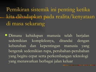 Pemikiran sistemik ini penting ketika
kita dihadapkan pada realita/kenyataan
di masa sekarang
   Dimana kehidupan manusia telah berjalan
    sedemikian kompleksnya, ditandai dengan
    kebutuhan dan kepentingan manusia yang
    bergerak sedemikian rupa, perubahan-perubahan
    yang begitu cepat serta perkembangan teknologi
    yang menawarkan berbagai jalan keluar
 