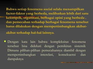 Bahwa setiap fenomena social selalu menampilkan
    factor-faktor yang berbeda, melibatkan lebih dari satu
    kelompok, organisasi, berbagai opini yang berbeda .
    dan pemecahan terhadap berbagai fenomena tersebut
    harus dilakukan dengan mempertimbangkan akibat-
    akibat terhadap hal-hal lainnya.

   Dengan kata lain bahwa kompleksitas fenomena
    tersebut bisa didekati dengan pemikiran sistemik
    Dimana pilihan-pilihan pemecahannya diambil dengan
    mempertimbangkan interelasi, konsekuensi dan
    dampaknya
 