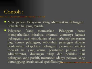 Contoh :
   Mewujudkan Pelayanan Yang Memuaskan Pelanggan
    bukanlah hal yang mudah.
   Pelayanan Yang memuaskan Pelanggan harus
    memperhatikan misalnya orientasi utamanya kepada
    pelanggan, ada kemudahan akses terhadap pelayanan
    bagi semua pelanggan, kebutuhan pelanggan dideain
    berdasarkan ekspektasi pelanggan, persoalan kualitas
    menjadi hal yang utama, perubahan perilaku dari
    administrator, dukungan sikap dan perilaku dari
    pelanggan yang positif, menuntut adanya pegawai yang
    bertanggung jawab sesuai spesifikasinya.
 