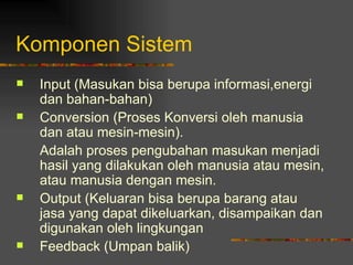 Komponen Sistem
   Input (Masukan bisa berupa informasi,energi
    dan bahan-bahan)
   Conversion (Proses Konversi oleh manusia
    dan atau mesin-mesin).
    Adalah proses pengubahan masukan menjadi
    hasil yang dilakukan oleh manusia atau mesin,
    atau manusia dengan mesin.
   Output (Keluaran bisa berupa barang atau
    jasa yang dapat dikeluarkan, disampaikan dan
    digunakan oleh lingkungan
   Feedback (Umpan balik)
 
