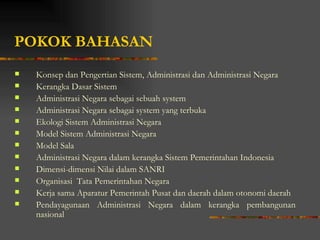 POKOK BAHASAN
   Konsep dan Pengertian Sistem, Administrasi dan Administrasi Negara
   Kerangka Dasar Sistem
   Administrasi Negara sebagai sebuah system
   Administrasi Negara sebagai system yang terbuka
   Ekologi Sistem Administrasi Negara
   Model Sistem Administrasi Negara
   Model Sala
   Administrasi Negara dalam kerangka Sistem Pemerintahan Indonesia
   Dimensi-dimensi Nilai dalam SANRI
   Organisasi Tata Pemerintahan Negara
   Kerja sama Aparatur Pemerintah Pusat dan daerah dalam otonomi daerah
   Pendayagunaan Administrasi Negara dalam kerangka pembangunan
    nasional
 