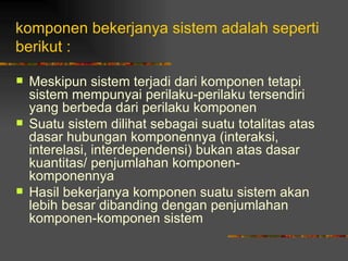 komponen bekerjanya sistem adalah seperti
berikut :

   Meskipun sistem terjadi dari komponen tetapi
    sistem mempunyai perilaku-perilaku tersendiri
    yang berbeda dari perilaku komponen
   Suatu sistem dilihat sebagai suatu totalitas atas
    dasar hubungan komponennya (interaksi,
    interelasi, interdependensi) bukan atas dasar
    kuantitas/ penjumlahan komponen-
    komponennya
   Hasil bekerjanya komponen suatu sistem akan
    lebih besar dibanding dengan penjumlahan
    komponen-komponen sistem
 