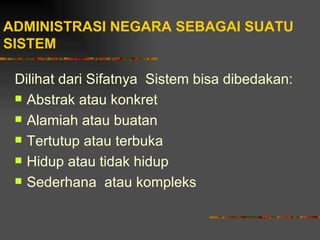 ADMINISTRASI NEGARA SEBAGAI SUATU
SISTEM

 Dilihat dari Sifatnya Sistem bisa dibedakan:
  Abstrak atau konkret

  Alamiah atau buatan

  Tertutup atau terbuka

  Hidup atau tidak hidup

  Sederhana atau kompleks
 