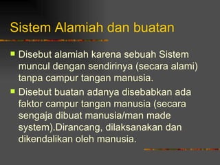 Sistem Alamiah dan buatan
   Disebut alamiah karena sebuah Sistem
    muncul dengan sendirinya (secara alami)
    tanpa campur tangan manusia.
   Disebut buatan adanya disebabkan ada
    faktor campur tangan manusia (secara
    sengaja dibuat manusia/man made
    system).Dirancang, dilaksanakan dan
    dikendalikan oleh manusia.
 