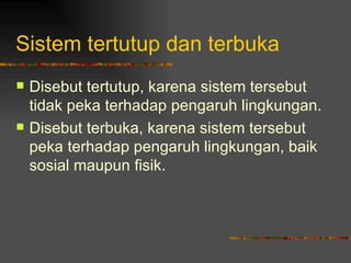 Sistem tertutup dan terbuka
   Disebut tertutup, karena sistem tersebut
    tidak peka terhadap pengaruh lingkungan.
   Disebut terbuka, karena sistem tersebut
    peka terhadap pengaruh lingkungan, baik
    sosial maupun fisik.
 
