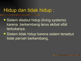 Hidup dan tidak hidup :
   Sistem disebut hidup (living systems)
    karena berkembang terus akibat sifat
    terbukanya.
   Sistem tidak hidup karena sistem tersebut
    tidak pernah berkembang.
 