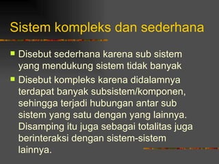Sistem kompleks dan sederhana
   Disebut sederhana karena sub sistem
    yang mendukung sistem tidak banyak
   Disebut kompleks karena didalamnya
    terdapat banyak subsistem/komponen,
    sehingga terjadi hubungan antar sub
    sistem yang satu dengan yang lainnya.
    Disamping itu juga sebagai totalitas juga
    berinteraksi dengan sistem-sistem
    lainnya.
 