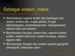 Sebagai sistem ,maka
   Administrasi negara terdiri dari berbagai sub
    sistem antara lain, tugas pokok, fungsi
    kelembagaan, ketatalaksanaan, kepegawaian,
    sarana dan pra sarana.
   Berinteraksi dengan sistem lain, seperti sistem
    politik, sistem ekonomi, sistem budaya, sistem
    agama dsb.
   Berinteraksi dengan eko sistem seperti geografi,
    demografi, kekayaan alam.
 