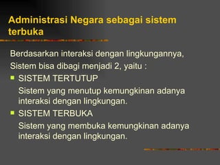 Administrasi Negara sebagai sistem
terbuka

Berdasarkan interaksi dengan lingkungannya,
Sistem bisa dibagi menjadi 2, yaitu :
 SISTEM TERTUTUP

  Sistem yang menutup kemungkinan adanya
  interaksi dengan lingkungan.
 SISTEM TERBUKA

  Sistem yang membuka kemungkinan adanya
  interaksi dengan lingkungan.
 