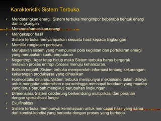 Karakteristik Sistem Terbuka
   Mendatangkan energi. Sistem terbuka mengimpor beberapa bentuk energi
    dari lingkungan
   Mentransformasikan energi
   Mengekspor hasil
    Sistem terbuka menyampaikan sesuatu hasil kepada lingkungan
   Memiliki rangkaian peristiwa.
    Merupakan sistem yang mempunyai pola kegiatan dan pertukaran energi
    yang merupakan suatu perputaran
   Negentropi. Agar tetap hidup maka Sistem terbuka harus bergerak
    melawan proses entropi /proses menuju kehancuran.
   Balikan negatif. Sistem terbuka memperoleh informasi tentang kekurangan-
    kekurangan produk/jasa yang dihasilkan
   Homeostatis dinamis. Sistem terbuka mempunyai mekanisme dalam dirinya
    untuk mengatur sedemikian rupa sehingga mencapai keadaan yang mantap
    yang terus berubah mengikuti perubahan lingkungan
   Diferensiasi. Sistem cebderung berkembang multiplikasi dan peranan
    dengan spesialisasi fungsi.
   Ekuifinalitas
   Sistem terbuka mempunyai kemmapuan untuk mencapai hasil yang sama
    dari kondisi-kondisi yang berbeda dengan proses yang berbeda.
 