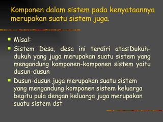 Komponen dalam sistem pada kenyataannya
merupakan suatu sistem juga.

   Misal:
   Sistem Desa, desa ini terdiri atas:Dukuh-
    dukuh yang juga merupakan suatu sistem yang
    mengandung komponen-komponen sistem yaitu
    dusun-dusun
   Dusun-dusun juga merupakan suatu sistem
    yang mengandung komponen sistem keluarga
    begitu pula dengan keluarga juga merupakan
    suatu sistem dst
 