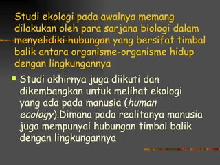Studi ekologi pada awalnya memang
dilakukan oleh para sarjana biologi dalam
menyelidiki hubungan yang bersifat timbal
balik antara organisme-organisme hidup
dengan lingkungannya
   Studi akhirnya juga diikuti dan
    dikembangkan untuk melihat ekologi
    yang ada pada manusia (human
    ecology).Dimana pada realitanya manusia
    juga mempunyai hubungan timbal balik
    dengan lingkungannya
 