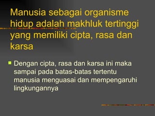 Manusia sebagai organisme
hidup adalah makhluk tertinggi
yang memiliki cipta, rasa dan
karsa
   Dengan cipta, rasa dan karsa ini maka
    sampai pada batas-batas tertentu
    manusia menguasai dan mempengaruhi
    lingkungannya
 