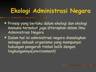 Ekologi Administrasi Negara
   Prinsip yang berlaku dalam ekologi dan ekologi
    manusia tersebut juga diterapkan dalam ilmu
    Administrasi Negara
   Dalam hal ini administrasi negara dianalogkan
    sebagai sebuah organisme yang mempunyai
    hubungan pengaruh timbal balik dengan
    lingkungannya(environment)
 