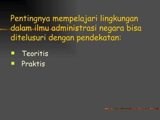 Pentingnya mempelajari lingkungan
dalam ilmu administrasi negara bisa
ditelusuri dengan pendekatan:
   Teoritis
   Praktis
 