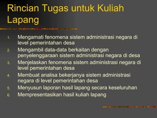 Rincian Tugas untuk Kuliah
Lapang
1.   Mengamati fenomena sistem administrasi negara di
     level pemerintahan desa
2.   Mengambil data-data berkaitan dengan
     penyelenggaraan sistem administrasi negara di desa
3.   Menjelaskan fenomena sistem administrasi negara di
     level pemerintahan desa
4.   Membuat analisa bekerjanya sistem administrasi
     negara di level pemerintahan desa
5.   Menyusun laporan hasil lapang secara keseluruhan
6.   Mempresentasikan hasil kuliah lapang
 