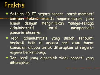 Praktis
   Setelah PD II negara-negara barat memberi
    bantuan teknis kepada negara-negara yang
    lemah dengan mengirimkan tenaga-tenaga
    Administratif       untuk       memperbaiki
    pemerintahannya.
   Teori administratif yang sudah terbukti
    berhasil baik di negara asal atau barat
    kemudian dicoba untuk diterapkan di negara-
    negara berkembang.
   Tapi hasil yang diperoleh tidak seperti yang
    diharapkan.
 