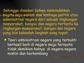 Sehingga disadari bahwa memindahkan
begitu saja sistem dan lembaga politik atau
administrasi negara dari sebuah lingkungan
masyarakat, bangsa dan negara tertentu ke
lingkungan masyarakat, bangsa dan negara
yang lain bukanlah langkah yang tepat
   Teori administrasi negara yang terbukti
    berhasil baik di negara maju ternyata
    tidak demikian halnya di negara-negara
    miskin dan berkembang
 