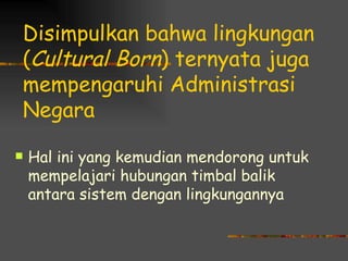 Disimpulkan bahwa lingkungan
(Cultural Born) ternyata juga
mempengaruhi Administrasi
Negara

   Hal ini yang kemudian mendorong untuk
    mempelajari hubungan timbal balik
    antara sistem dengan lingkungannya
 