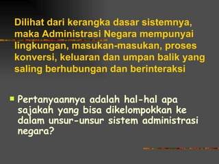 Dilihat dari kerangka dasar sistemnya,
maka Administrasi Negara mempunyai
lingkungan, masukan-masukan, proses
konversi, keluaran dan umpan balik yang
saling berhubungan dan berinteraksi

   Pertanyaannya adalah hal-hal apa
    sajakah yang bisa dikelompokkan ke
    dalam unsur-unsur sistem administrasi
    negara?
 