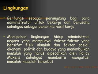 Lingkungan
   Berfungsi sebagai perangsang bagi para
    administrator untuk bekerja dan berusaha
    sekaligus sebagai penerima hasil kerja

   Merupakan lingkungan hidup administrasi
    negara yang mempunyai faktor-faktor yang
    bersifat fisik alamiah dan faktor sosial,
    ekonomi, politik dan budaya yang menimbulkan
    masalah yang harus dipecahkan oleh Policy
    Makers    sekaligus    membantu    mengatasi
    masalah-masalah tersebut
 