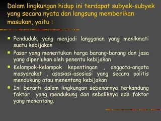 Dalam lingkungan hidup ini terdapat subyek-subyek
yang secara nyata dan langsung memberikan
masukan, yaitu :

   Penduduk, yang menjadi langganan yang menikmati
    suatu kebijakan
   Pasar yang menentukan harga barang-barang dan jasa
    yang diperlukan oleh penentu kebijakan
   Kelompok-kelompok kepentingan , anggota-angota
    masyarakat , asosiasi-asosiasi yang secara politis
    mendukung atau menentang kebijakan
   Ini berarti dalam lingkungan sebenarnya terkandung
    faktor yang mendukung dan sebaliknya ada faktor
    yang menentang.
 