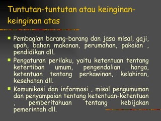Tuntutan-tuntutan atau keinginan-
keinginan atas

   Pembagian barang-barang dan jasa misal, gaji,
    upah, bahan makanan, perumahan, pakaian ,
    pendidikan dll.
   Pengaturan perilaku, yaitu ketentuan tentang
    ketertiban      umum,  pengendalian    harga,
    ketentuan tentang perkawinan, kelahiran,
    kesehatan dll.
   Komunikasi dan informasi , misal pengumuman
    dan penyampaian tentang ketentuan-ketentuan
    ,    pemberitahuan      tentang     kebijakan
    pemerintah dll.
 