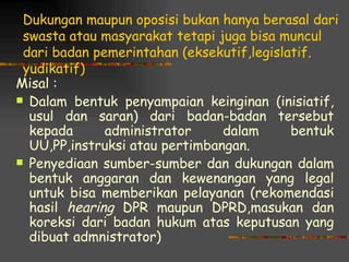 Dukungan maupun oposisi bukan hanya berasal dari
 swasta atau masyarakat tetapi juga bisa muncul
 dari badan pemerintahan (eksekutif,legislatif.
 yudikatif)
Misal :
 Dalam bentuk penyampaian keinginan (inisiatif,
  usul dan saran) dari badan-badan tersebut
  kepada      administrator     dalam      bentuk
  UU,PP,instruksi atau pertimbangan.
 Penyediaan sumber-sumber dan dukungan dalam
  bentuk anggaran dan kewenangan yang legal
  untuk bisa memberikan pelayanan (rekomendasi
  hasil hearing DPR maupun DPRD,masukan dan
  koreksi dari badan hukum atas keputusan yang
  dibuat admnistrator)
 