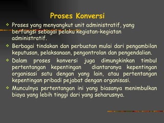Proses Konversi
   Proses yang menyangkut unit administratif, yang
    berfungsi sebagai pelaku kegiatan-kegiatan
    administratif.
   Berbagai tindakan dan perbuatan mulai dari pengambilan
    keputusan, pelaksanaan, pengontrolan dan pengendalian.
   Dalam proses konversi juga dimungkinkan timbul
    pertentangan kepentingan         diantaranya kepentingan
    organisasi satu dengan yang lain, atau pertentangan
    kepentingan pribadi pejabat dengan organisasi.
   Munculnya pertentangan ini yang biasanya menimbulkan
    biaya yang lebih tinggi dari yang seharusnya.
 
